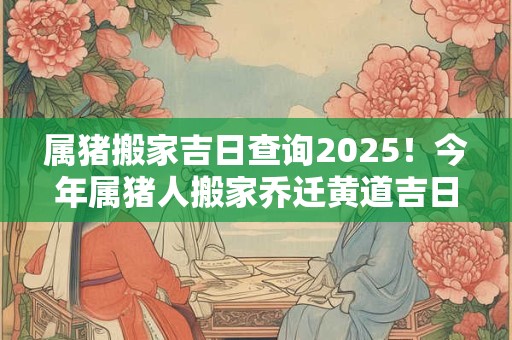 属猪搬家吉日查询2025！今年属猪人搬家乔迁黄道吉日一览表