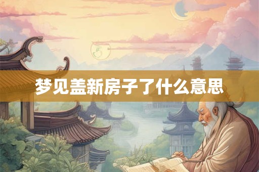 梦见盖新房子了什么意思 梦见盖新房子了什么意思
