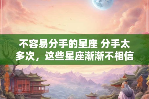 不容易分手的星座 分手太多次，这些星座渐渐不相信爱情