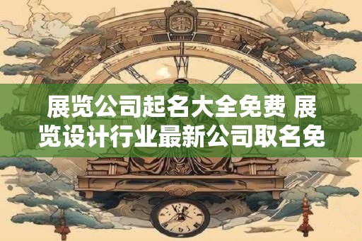 展览公司起名大全免费 展览设计行业最新公司取名免费