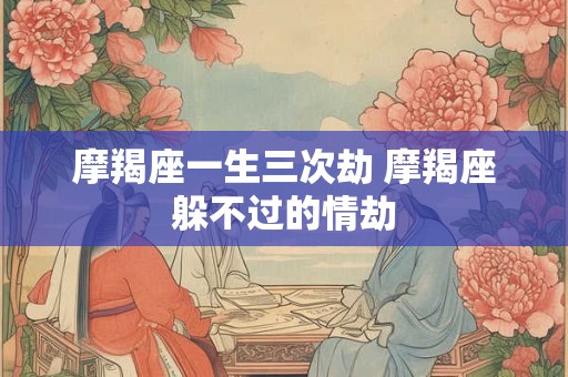 摩羯座一生三次劫 摩羯座躲不过的情劫 摩羯座一生三次劫 摩羯座躲不过的情劫