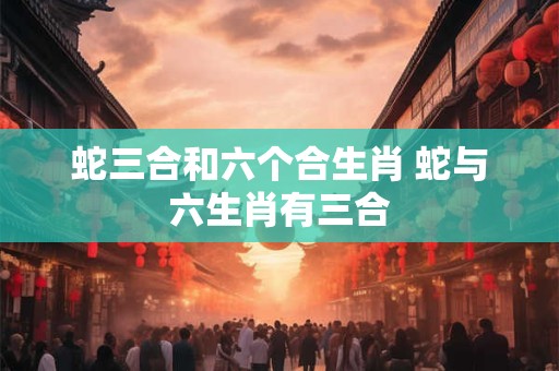 蛇三合和六个合生肖 蛇与六生肖有三合
