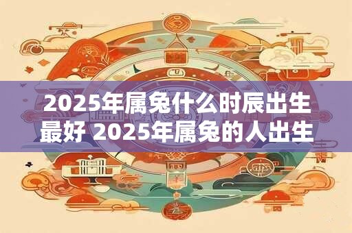 2025年属兔什么时辰出生最好 2025年属兔的人出生时最好选择哪个时辰