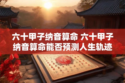 六十甲子纳音算命 六十甲子纳音算命能否预测人生轨迹