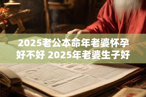 2025老公本命年老婆怀孕好不好 2025年老婆生子好不好 2025老公本命年老婆怀孕好不好 2025年老婆生子好不好