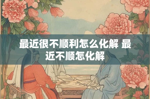 最近很不顺利怎么化解 最近不顺怎化解