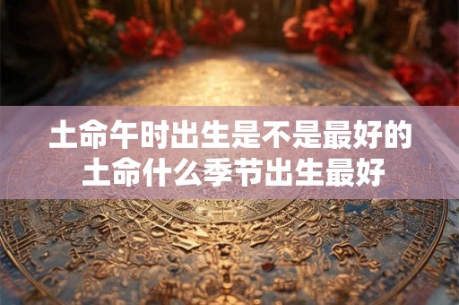 土命午时出生是不是最好的 土命什么季节出生最好