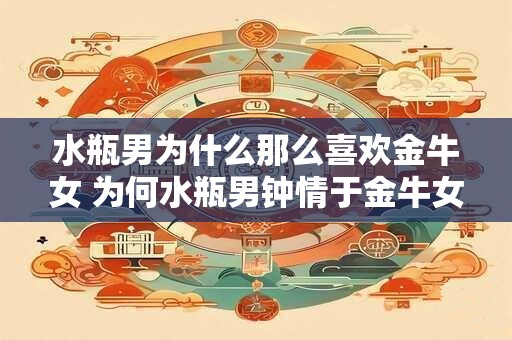 水瓶男为什么那么喜欢金牛女 为何水瓶男钟情于金牛女