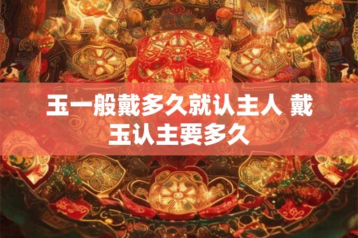 玉一般戴多久就认主人 戴玉认主要多久