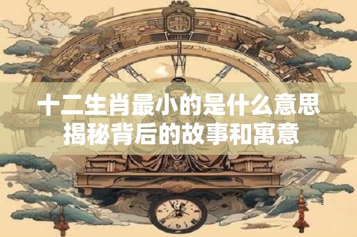 十二生肖最小的是什么意思 揭秘背后的故事和寓意