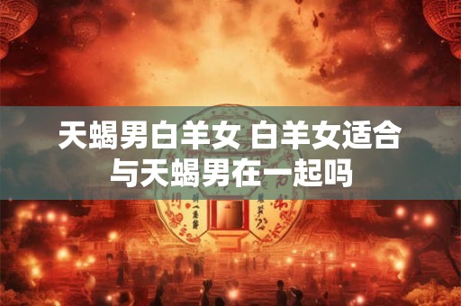 天蝎男白羊女 白羊女适合与天蝎男在一起吗