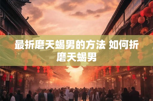 最折磨天蝎男的方法 如何折磨天蝎男