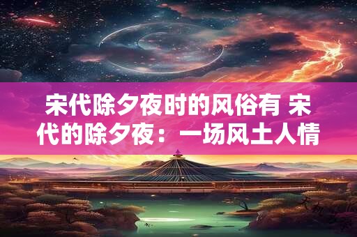 宋代除夕夜时的风俗有 宋代的除夕夜:一场风土人情的盛宴 宋代除夕夜时的风俗有 宋代的除夕夜:一场风土人情的盛宴