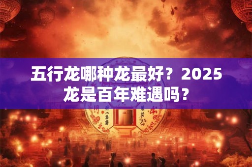 五行龙哪种龙最好?2025龙是百年难遇吗? 五行龙哪种龙最好?2025龙是百年难遇吗?