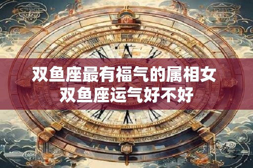 双鱼座最有福气的属相女 双鱼座运气好不好