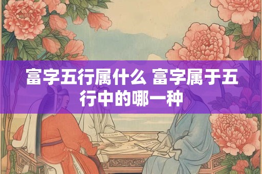 富字五行属什么 富字属于五行中的哪一种 富字五行属什么 富字属于五行中的哪一种