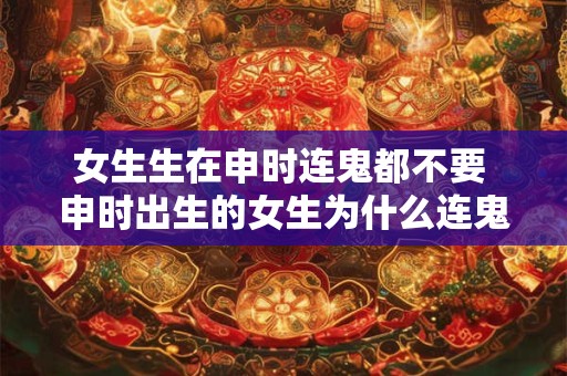女生生在申时连鬼都不要 申时出生的女生为什么连鬼都不要