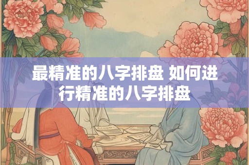 最精准的八字排盘 如何进行精准的八字排盘