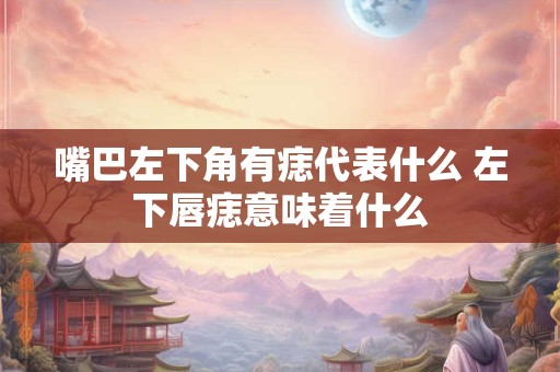 嘴巴左下角有痣代表什么 左下唇痣意味着什么