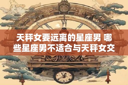 天秤女要远离的星座男 哪些星座男不适合与天秤女交往