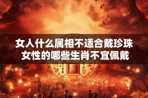 女人什么属相不适合戴珍珠 女性的哪些生肖不宜佩戴珍珠饰品