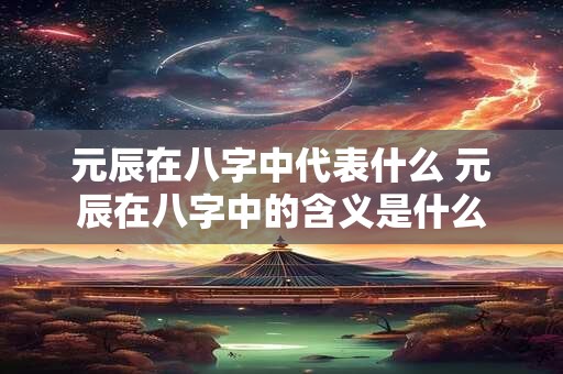 元辰在八字中代表什么 元辰在八字中的含义是什么
