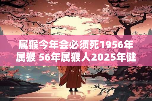 属猴今年会必须死1956年属猴 56年属猴人2025年健康问题 属猴今年会必须死1956年属猴 56年属猴人2025年健康问题