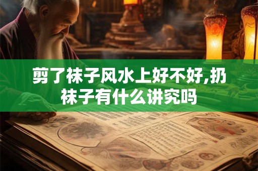 剪了袜子风水上好不好,扔袜子有什么讲究吗