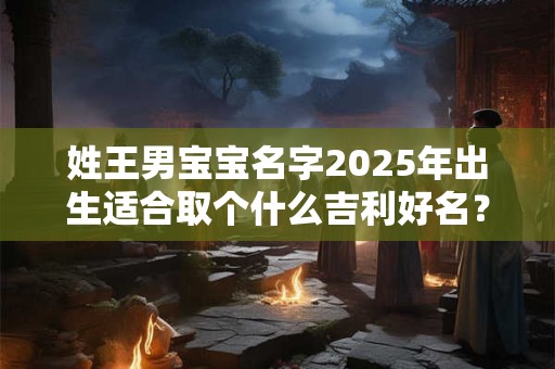 姓王男宝宝名字2025年出生适合取个什么吉利好名? 姓王男宝宝名字2025年出生适合取个什么吉利好名?