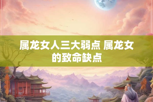 属龙女人三大弱点 属龙女的致命缺点