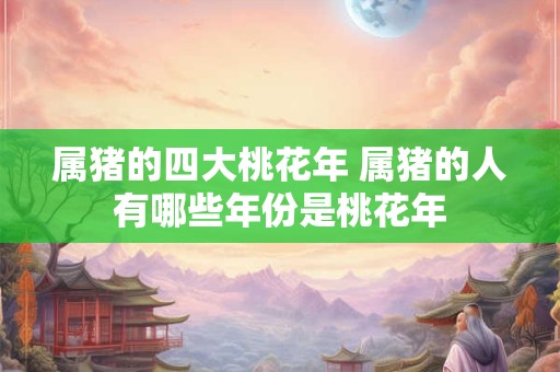 属猪的四大桃花年 属猪的人有哪些年份是桃花年 属猪的四大桃花年 属猪的人有哪些年份是桃花年
