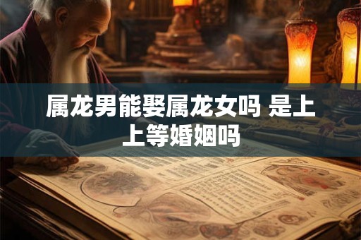 属龙男能娶属龙女吗 是上上等婚姻吗 属龙男能娶属龙女吗 是上上等婚姻吗