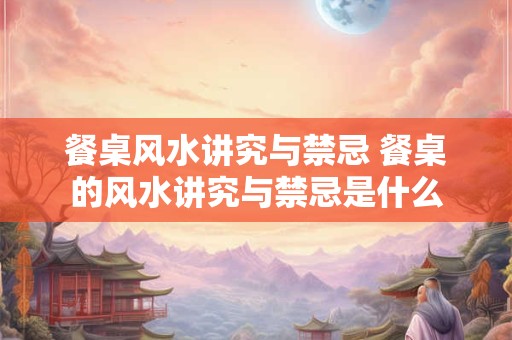 餐桌风水讲究与禁忌 餐桌的风水讲究与禁忌是什么