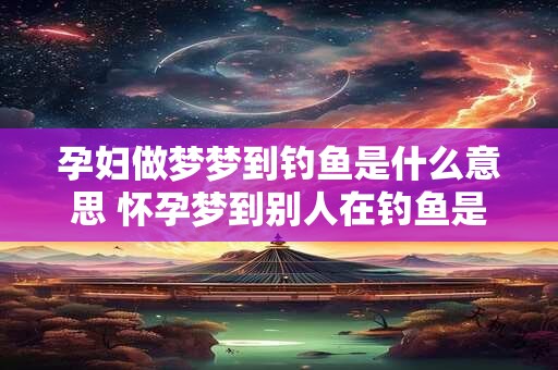 孕妇做梦梦到钓鱼是什么意思 怀孕梦到别人在钓鱼是什么意思