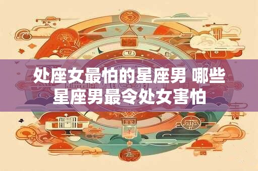 处座女最怕的星座男 哪些星座男最令处女害怕
