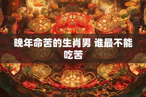 晚年命苦的生肖男 谁最不能吃苦 晚年命苦的生肖男 谁最不能吃苦