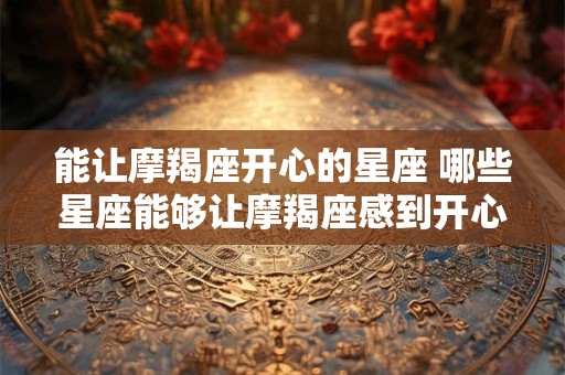 能让摩羯座开心的星座 哪些星座能够让摩羯座感到开心