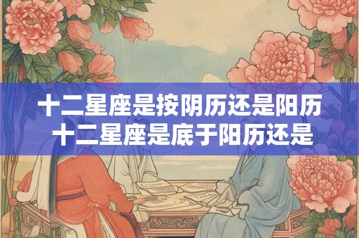 十二星座是按阴历还是阳历 十二星座是底于阳历还是阴历