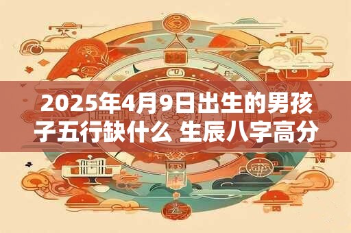 2025年4月9日出生的男孩子五行缺什么 生辰八字高分取名 2025年4月9日出生的男孩子五行缺什么 生辰八字高分取名