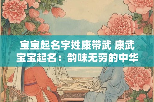 宝宝起名字姓康带武 康武宝宝起名：韵味无穷的中华文化