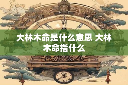 大林木命是什么意思 大林木命指什么