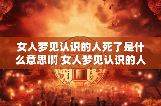 女人梦见认识的人死了是什么意思啊 女人梦见认识的人死了是什么意思