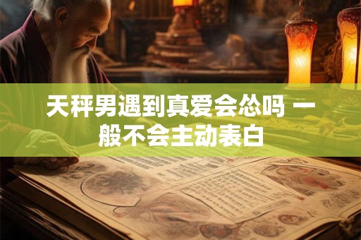天秤男遇到真爱会怂吗 一般不会主动表白