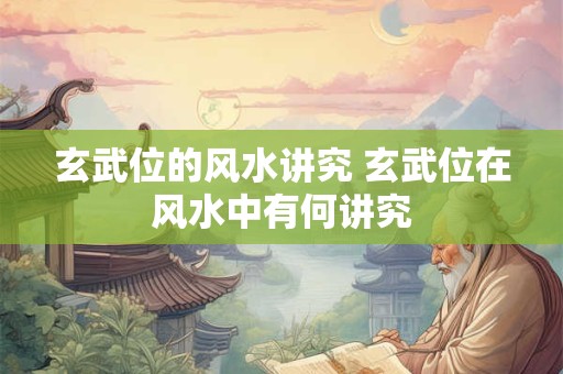 玄武位的风水讲究 玄武位在风水中有何讲究