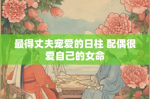 最得丈夫宠爱的日柱 配偶很爱自己的女命