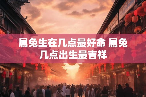 属兔生在几点最好命 属兔几点出生最吉祥