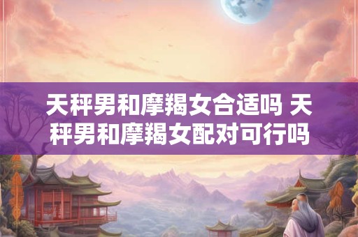天秤男和摩羯女合适吗 天秤男和摩羯女配对可行吗