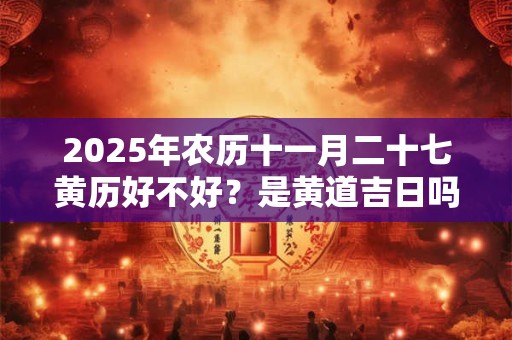 2025年农历十一月二十七黄历好不好？是黄道吉日吗？