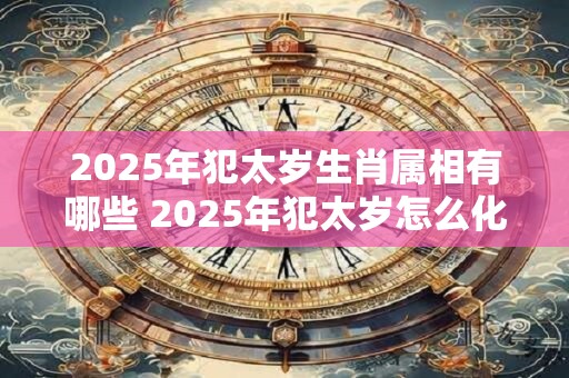 2025年犯太岁生肖属相有哪些 2025年犯太岁怎么化解