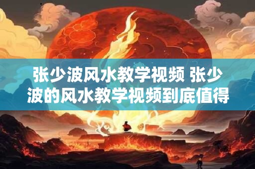 张少波风水教学视频 张少波的风水教学视频到底值得学习吗